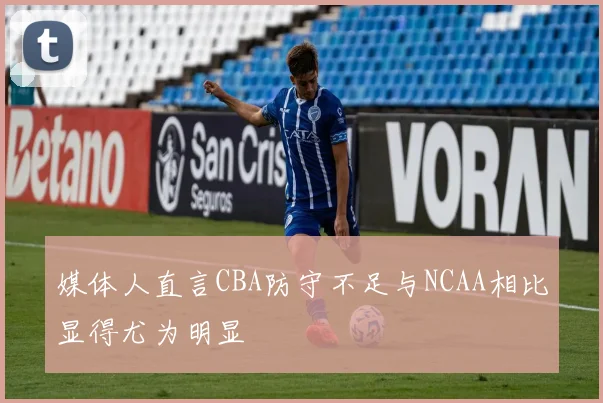 媒体人直言CBA防守不足与NCAA相比显得尤为明显