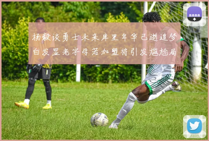 杨毅谈勇士未来库里年华已逝追梦白发显老字母若加盟将引发尴尬局面