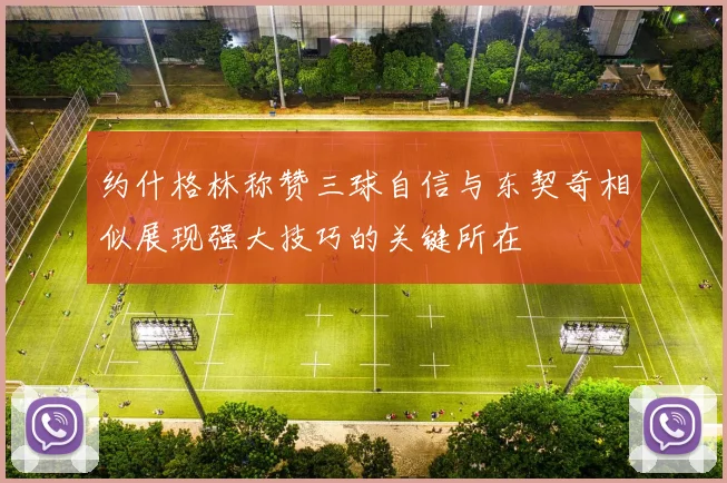 约什格林称赞三球自信与东契奇相似展现强大技巧的关键所在