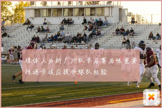 媒体人分析广州队季后赛历练重要性逐步适应提升球队经验