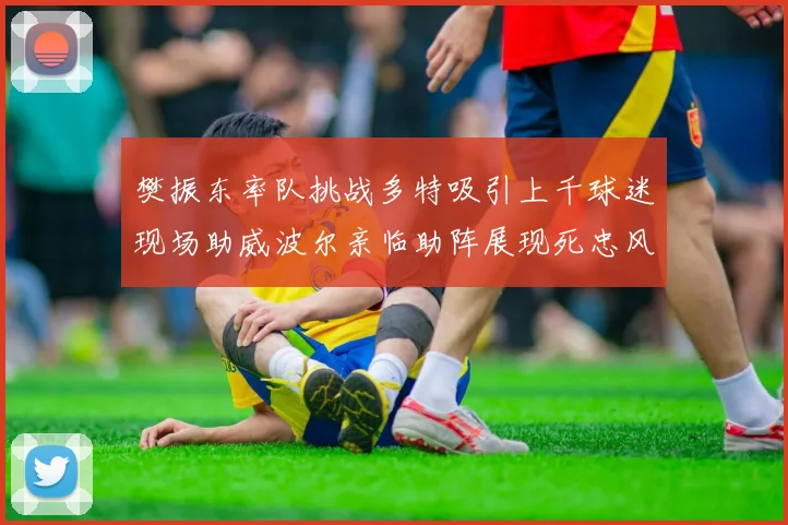 樊振东率队挑战多特吸引上千球迷现场助威波尔亲临助阵展现死忠风采
