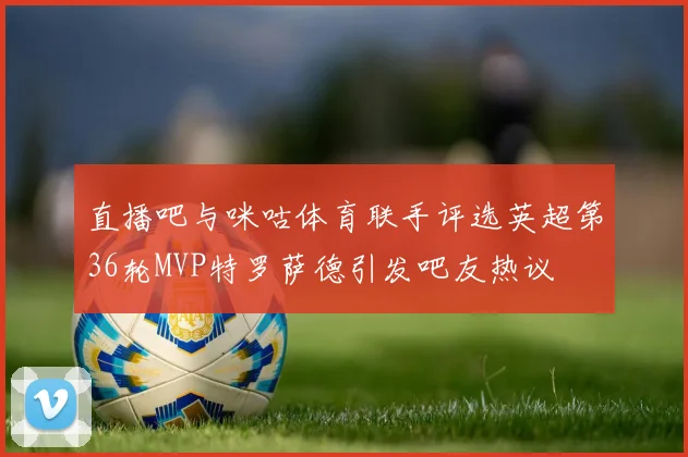 直播吧与咪咕体育联手评选英超第36轮MVP特罗萨德引发吧友热议