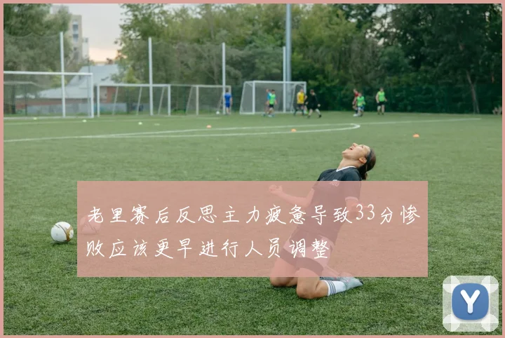 老里赛后反思主力疲惫导致33分惨败应该更早进行人员调整