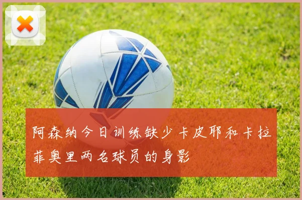 阿森纳今日训练缺少卡皮耶和卡拉菲奥里两名球员的身影