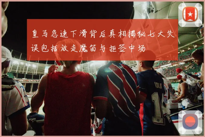 皇马急速下滑背后真相揭秘七大失误包括放走魔笛与拒签中场