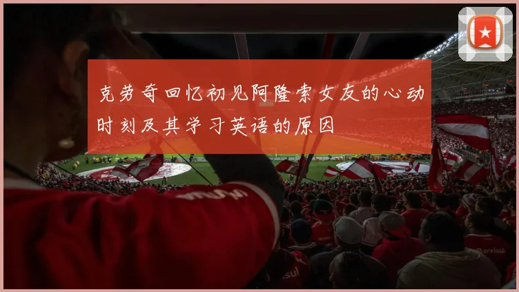 克劳奇回忆初见阿隆索女友的心动时刻及其学习英语的原因