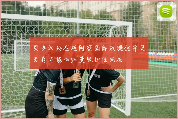 贝克汉姆在迈阿密国际表现优异是否有可能回归曼联担任老板