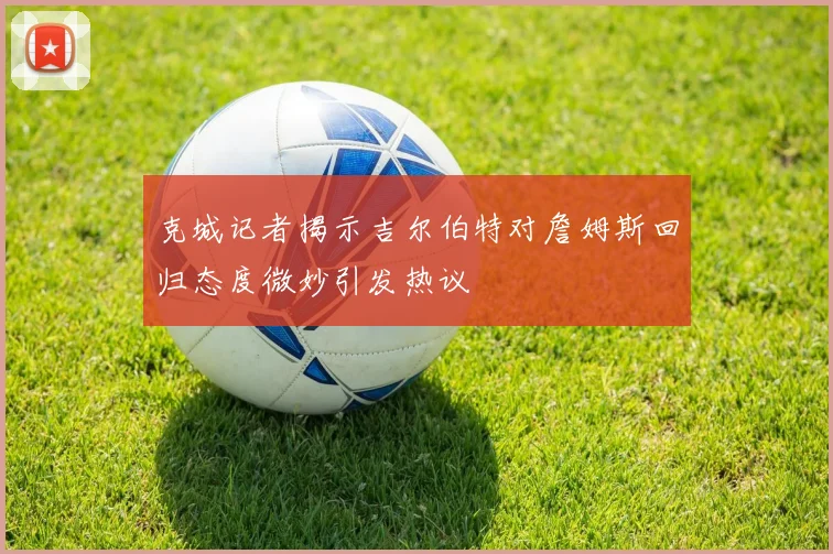 克城记者揭示吉尔伯特对詹姆斯回归态度微妙引发热议