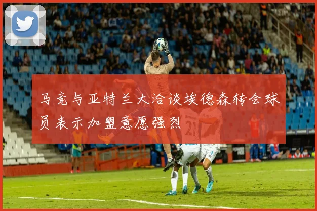 马竞与亚特兰大洽谈埃德森转会球员表示加盟意愿强烈