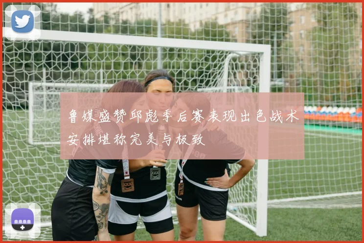 鲁媒盛赞邱彪季后赛表现出色战术安排堪称完美与极致
