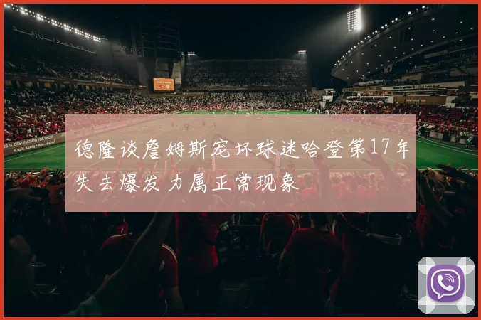 德隆谈詹姆斯宠坏球迷哈登第17年失去爆发力属正常现象