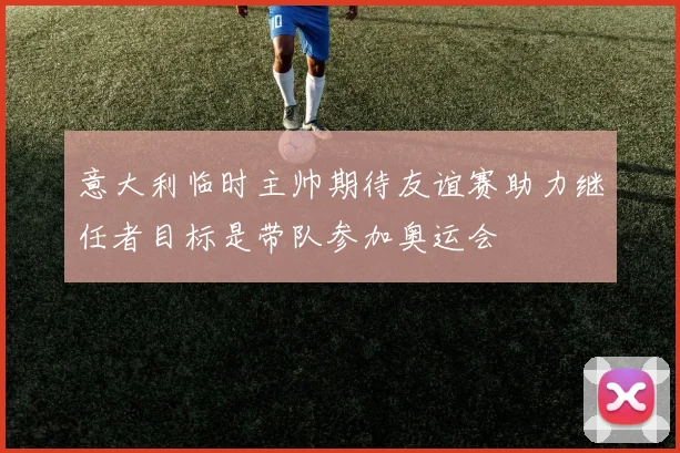 意大利临时主帅期待友谊赛助力继任者目标是带队参加奥运会