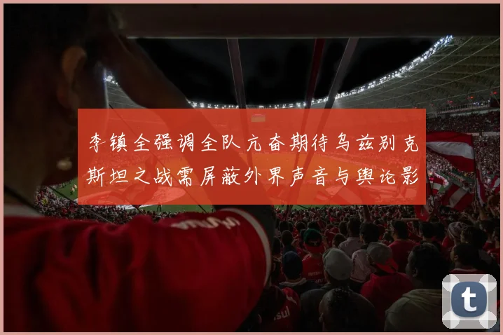 李镇全强调全队亢奋期待乌兹别克斯坦之战需屏蔽外界声音与舆论影响