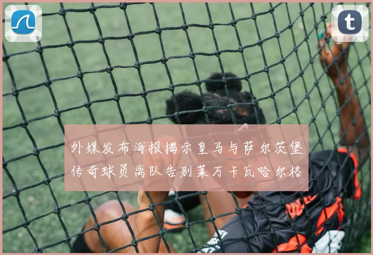 外媒发布海报揭示皇马与萨尔茨堡传奇球员离队告别莱万卡瓦哈尔格列兹曼
