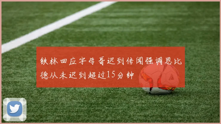 铁林回应字母哥迟到传闻强调恩比德从未迟到超过15分钟