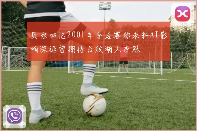 贝尔回忆2001年季后赛称未料AI影响深远曾期待击败湖人夺冠