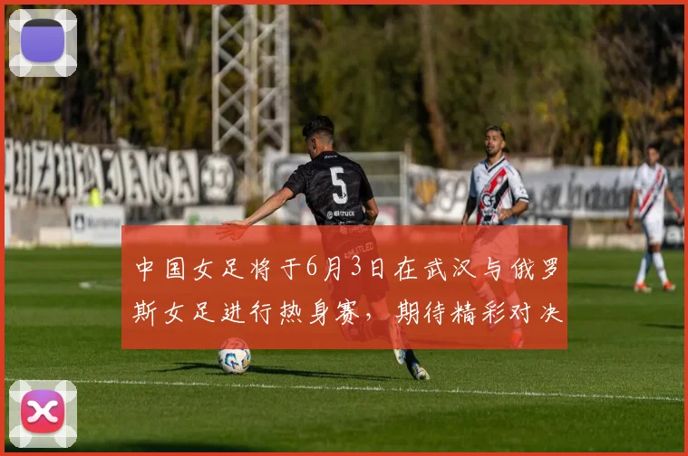 中国女足将于6月3日在武汉与俄罗斯女足进行热身赛，期待精彩对决