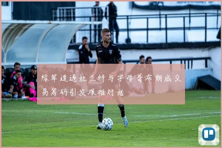 绿军追逐杜兰特与字母哥布朗成交易筹码引发艰难对话